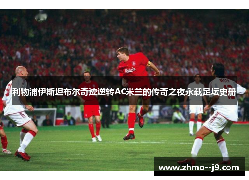 利物浦伊斯坦布尔奇迹逆转AC米兰的传奇之夜永载足坛史册